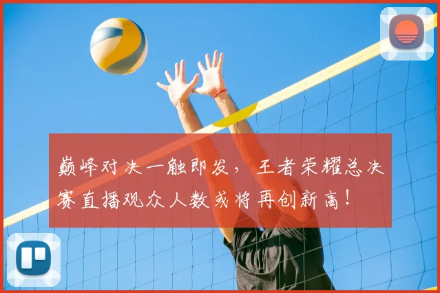 巅峰对决一触即发，王者荣耀总决赛直播观众人数或将再创新高！