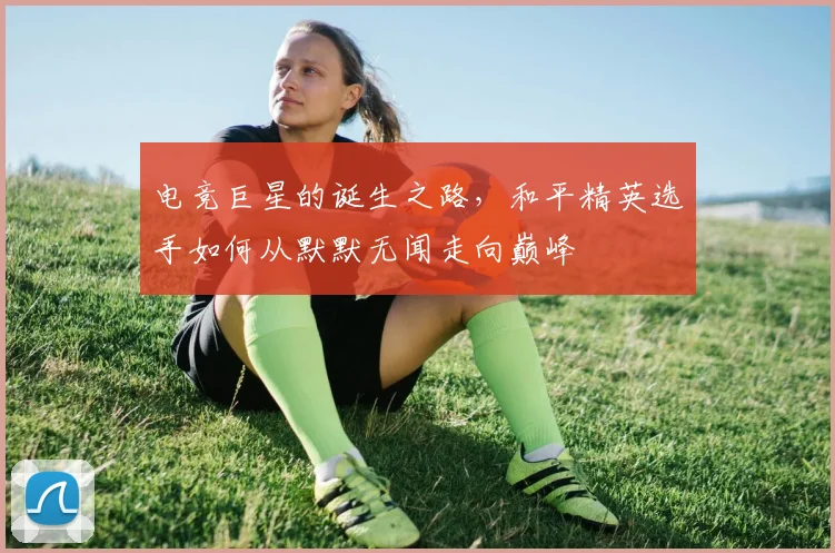 电竞巨星的诞生之路，和平精英选手如何从默默无闻走向巅峰
