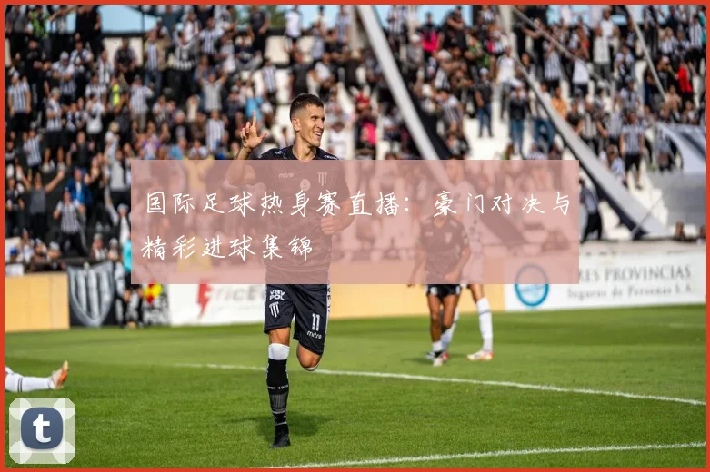 国际足球热身赛直播：豪门对决与精彩进球集锦