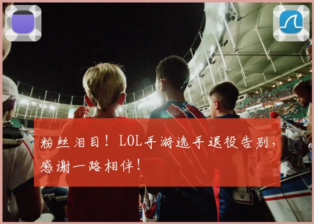 粉丝泪目！LOL手游选手退役告别，感谢一路相伴！