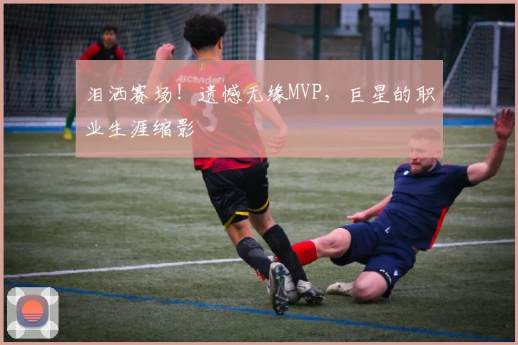 泪洒赛场！遗憾无缘MVP，巨星的职业生涯缩影