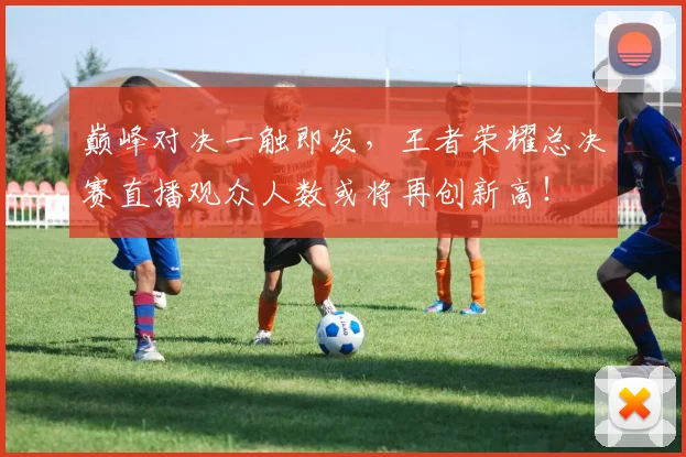 巅峰对决一触即发，王者荣耀总决赛直播观众人数或将再创新高！
