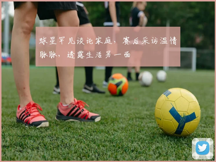 球星罕见谈论家庭，赛后采访温情脉脉，透露生活另一面
