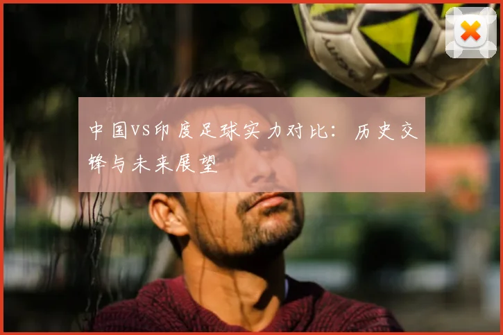 中国vs印度足球实力对比：历史交锋与未来展望