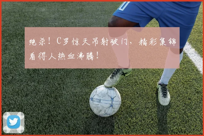 绝杀！C罗惊天吊射破门，精彩集锦看得人热血沸腾！