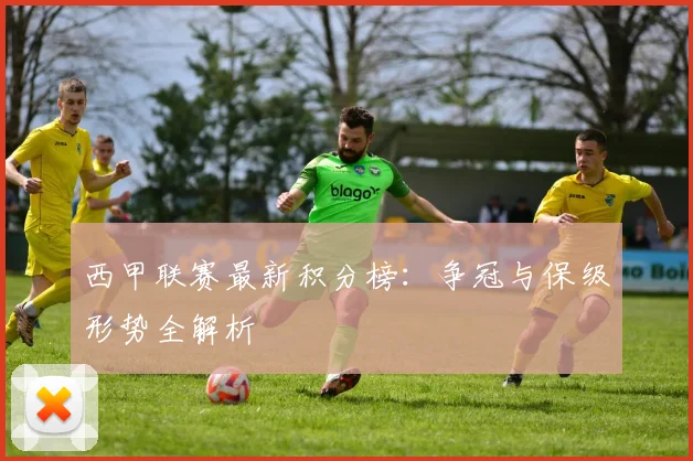 西甲联赛最新积分榜：争冠与保级形势全解析