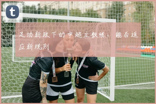 足协新政下的中超主教练，能否适应新规则